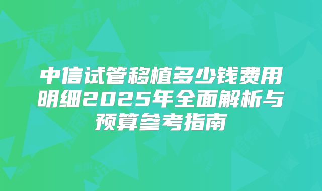 中信试管移植多少钱费用明细2025年全面解析与预算参考指南