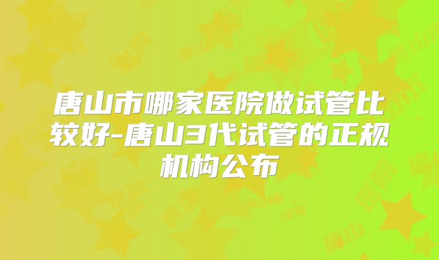 唐山市哪家医院做试管比较好-唐山3代试管的正规机构公布