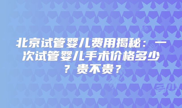 北京试管婴儿费用揭秘：一次试管婴儿手术价格多少？贵不贵？