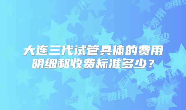 大连三代试管具体的费用明细和收费标准多少？