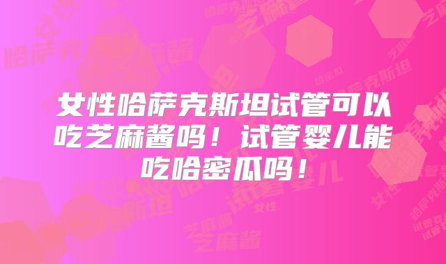 女性哈萨克斯坦试管可以吃芝麻酱吗!试管婴儿能吃哈密瓜吗!