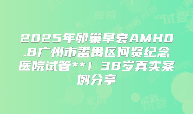 2025年卵巢早衰AMH0.8广州市番禺区何贤纪念医院试管**！38岁真实案例分享