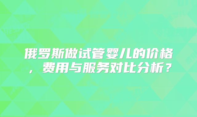 俄罗斯做试管婴儿的价格,费用与服务对比分析?