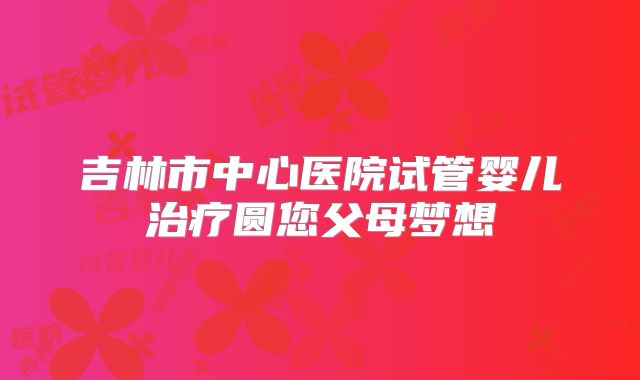吉林市中心医院试管婴儿治疗圆您父母梦想