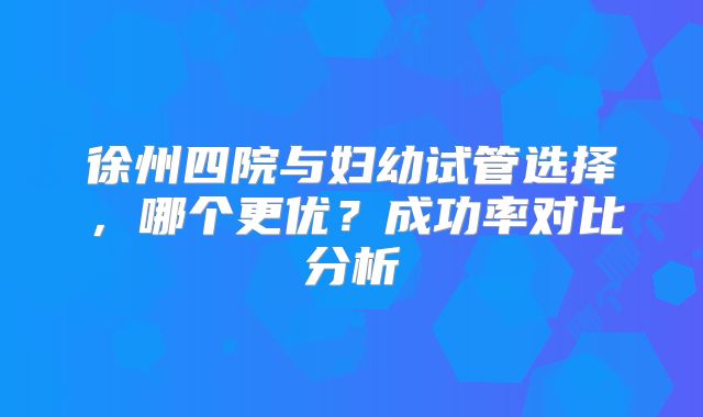 徐州四院与妇幼试管选择，哪个更优？成功率对比分析