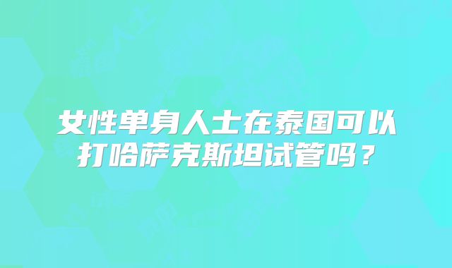 女性单身人士在泰国可以打哈萨克斯坦试管吗?