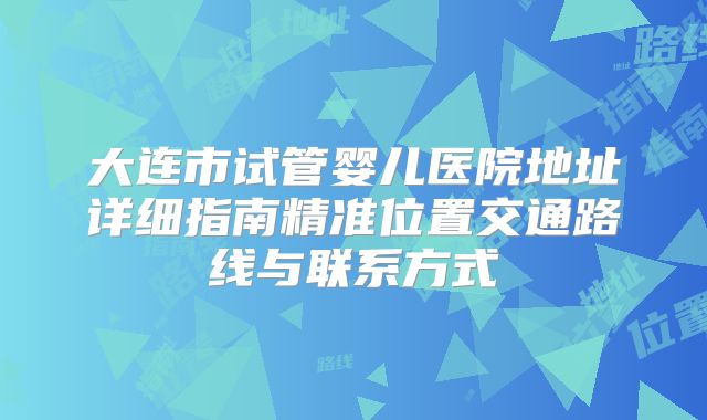 大连市试管婴儿医院地址详细指南精准位置交通路线与联系方式
