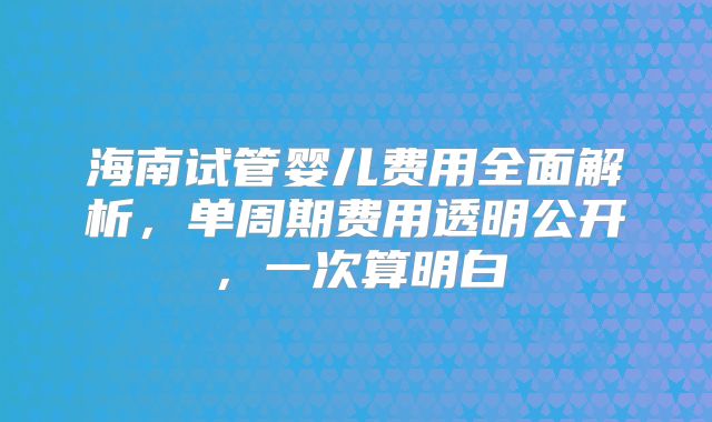 海南试管婴儿费用全面解析，单周期费用透明公开，一次算明白