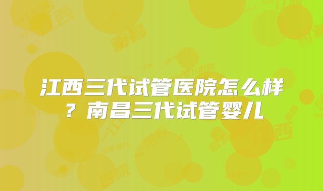江西三代试管医院怎么样？南昌三代试管婴儿