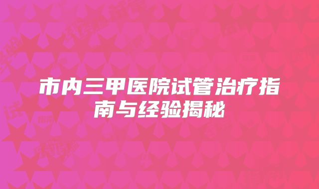 市内三甲医院试管治疗指南与经验揭秘