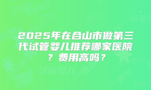 2025年在合山市做第三代试管婴儿推荐哪家医院？费用高吗？