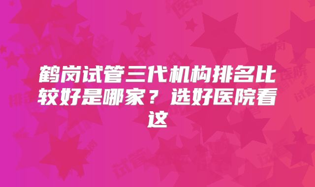 鹤岗试管三代机构排名比较好是哪家?选好医院看这