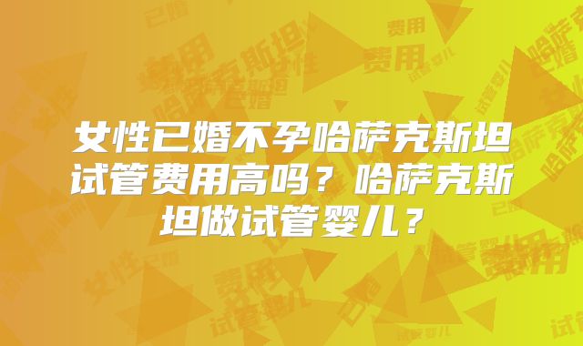 女性已婚不孕哈萨克斯坦试管费用高吗?哈萨克斯坦做试管婴儿?