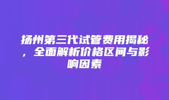 扬州第三代试管费用揭秘,全面解析价格区间与影响因素