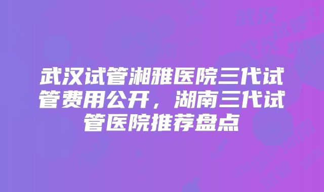武汉试管湘雅医院三代试管费用公开，湖南三代试管医院推荐盘点