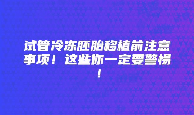 试管冷冻胚胎移植前注意事项!这些你一定要警惕!