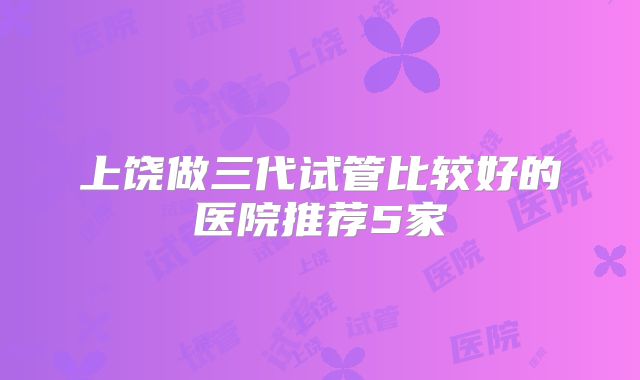 上饶做三代试管比较好的医院推荐5家