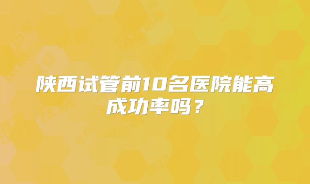 陕西试管前10名医院能高成功率吗?