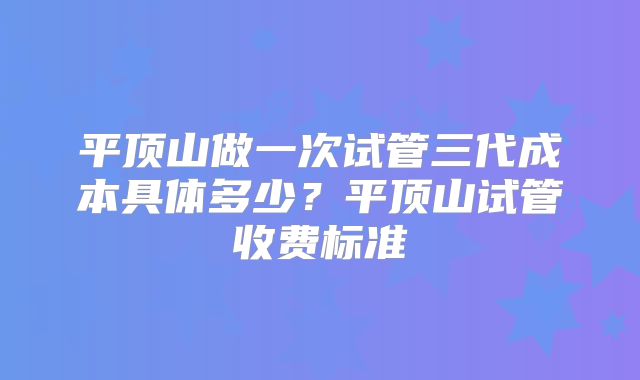 平顶山做一次试管三代成本具体多少?平顶山试管收费标准