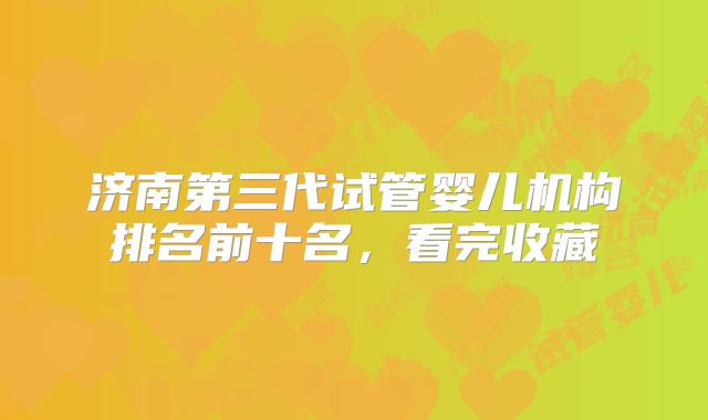 济南第三代试管婴儿机构排名前十名，看完收藏