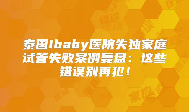 泰国ibaby医院失独家庭试管失败案例复盘：这些错误别再犯！