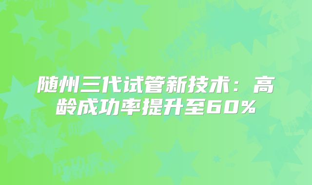 随州三代试管新技术:高龄成功率提升至60%