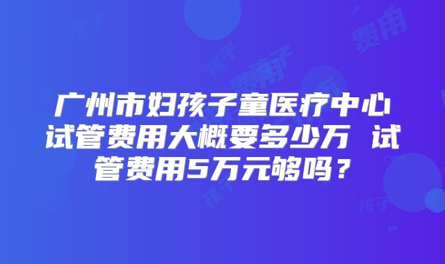 广州市妇孩子童医疗中心试管费用大概要多少万 试管费用5万元够吗?