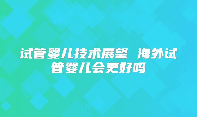 试管婴儿技术展望 海外试管婴儿会更好吗