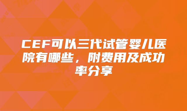 CEF可以三代试管婴儿医院有哪些,附费用及成功率分享