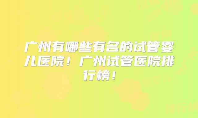 广州有哪些有名的试管婴儿医院!广州试管医院排行榜!
