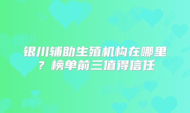 银川辅助生殖机构在哪里?榜单前三值得信任