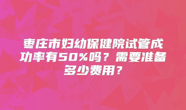 枣庄市妇幼保健院试管成功率有50%吗？需要准备多少费用？