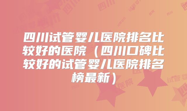 四川试管婴儿医院排名比较好的医院(四川口碑比较好的试管婴儿医院排名榜最新)