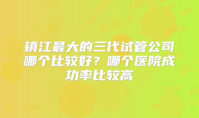 镇江最大的三代试管公司哪个比较好?哪个医院成功率比较高