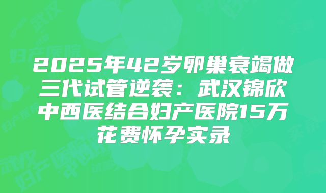 2025年42岁卵巢衰竭做三代试管逆袭：武汉锦欣中西医结合妇产医院15万花费怀孕实录