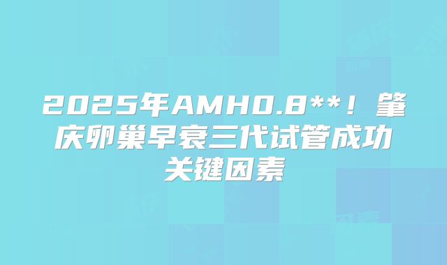 2025年AMH0.8**!肇庆卵巢早衰三代试管成功关键因素