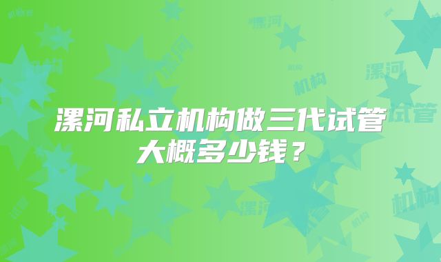 漯河私立机构做三代试管大概多少钱?