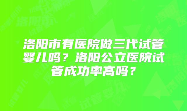 洛阳市有医院做三代试管婴儿吗?洛阳公立医院试管成功率高吗?