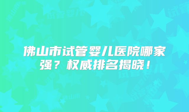 佛山市试管婴儿医院哪家强？权威排名揭晓！