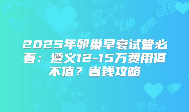 2025年卵巢早衰试管必看：遵义12-15万费用值不值？省钱攻略