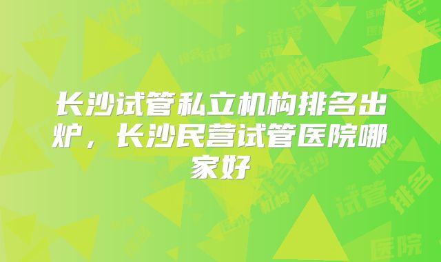 长沙试管私立机构排名出炉，长沙民营试管医院哪家好