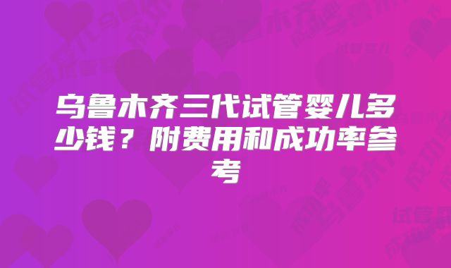 乌鲁木齐三代试管婴儿多少钱？附费用和成功率参考