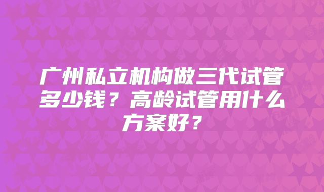 广州私立机构做三代试管多少钱？高龄试管用什么方案好？