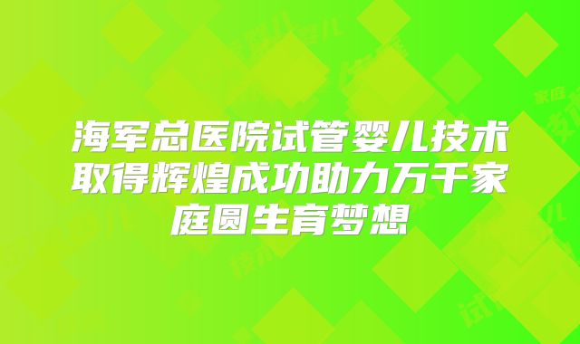 海军总医院试管婴儿技术取得辉煌成功助力万千家庭圆生育梦想