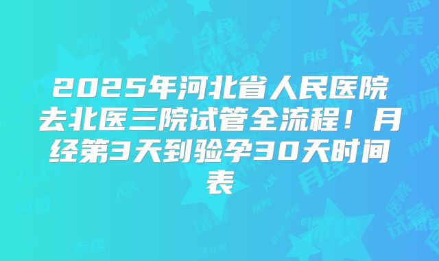 2025年河北省人民医院去北医三院试管全流程!月经第3天到验孕30天时间表