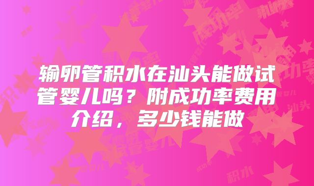 输卵管积水在汕头能做试管婴儿吗?附成功率费用介绍,多少钱能做