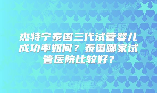 杰特宁泰国三代试管婴儿成功率如何?泰国哪家试管医院比较好?