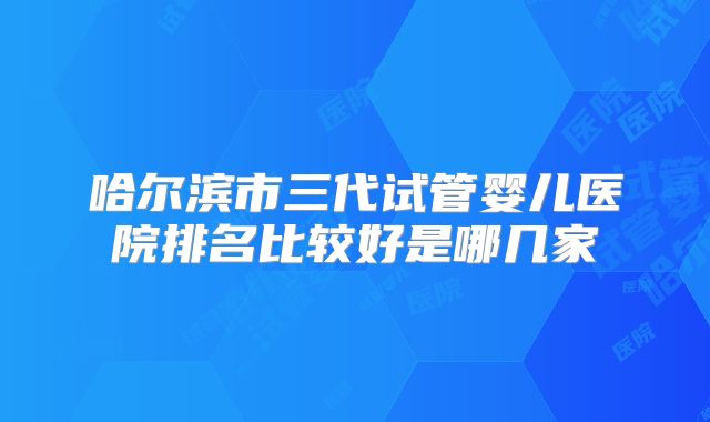 哈尔滨市三代试管婴儿医院排名比较好是哪几家