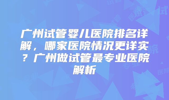 广州试管婴儿医院排名详解，哪家医院情况更详实？广州做试管最专业医院解析