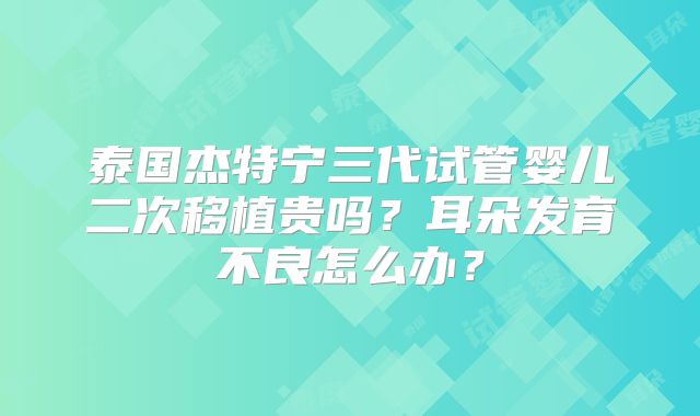 泰国杰特宁三代试管婴儿二次移植贵吗？耳朵发育不良怎么办？
